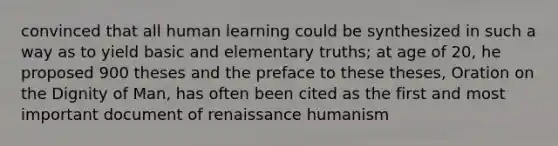 convinced that all human learning could be synthesized in such a way as to yield basic and elementary truths; at age of 20, he proposed 900 theses and the preface to these theses, Oration on the Dignity of Man, has often been cited as the first and most important document of renaissance humanism