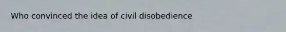 Who convinced the idea of civil disobedience