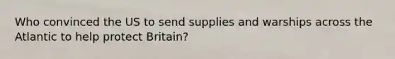 Who convinced the US to send supplies and warships across the Atlantic to help protect Britain?