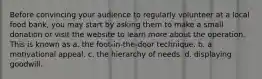 Before convincing your audience to regularly volunteer at a local food bank, you may start by asking them to make a small donation or visit the website to learn more about the operation. This is known as a. the foot-in-the-door technique. b. a motivational appeal. c. the hierarchy of needs. d. displaying goodwill.