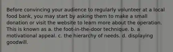 Before convincing your audience to regularly volunteer at a local food bank, you may start by asking them to make a small donation or visit the website to learn more about the operation. This is known as a. the foot-in-the-door technique. b. a motivational appeal. c. the hierarchy of needs. d. displaying goodwill.