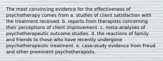 The most convincing evidence for the effectiveness of psychotherapy comes from a. studies of client satisfaction with the treatment received. b. reports from therapists concerning their perceptions of client improvement. c. meta-analyses of psychotherapeutic outcome studies. d. the reactions of family and friends to those who have recently undergone psychotherapeutic treatment. e. case-study evidence from Freud and other prominent psychotherapists.