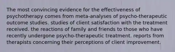 The most convincing evidence for the effectiveness of psychotherapy comes from meta-analyses of psycho-therapeutic outcome studies. studies of client satisfaction with the treatment received. the reactions of family and friends to those who have recently undergone psycho-therapeutic treatment. reports from therapists concerning their perceptions of client improvement.