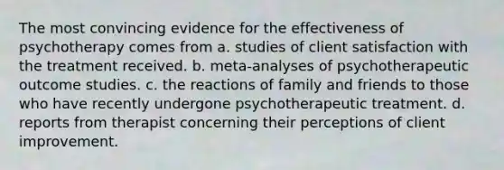 The most convincing evidence for the effectiveness of psychotherapy comes from a. studies of client satisfaction with the treatment received. b. meta-analyses of psychotherapeutic outcome studies. c. the reactions of family and friends to those who have recently undergone psychotherapeutic treatment. d. reports from therapist concerning their perceptions of client improvement.