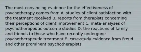 The most convincing evidence for the effectiveness of psychotherapy comes from A. studies of client satisfaction with the treatment received B. reports from therapists concerning their perceptions of client improvement C. meta-analyses of psychotherapeutic outcome studies D. the reactions of family and friends to those who have recently undergone psychotherapeutic treatment E. case-study evidence from Freud and other prominent psychotherapists