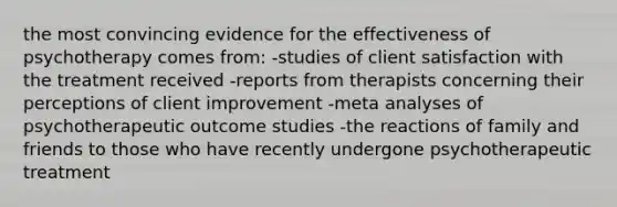 the most convincing evidence for the effectiveness of psychotherapy comes from: -studies of client satisfaction with the treatment received -reports from therapists concerning their perceptions of client improvement -meta analyses of psychotherapeutic outcome studies -the reactions of family and friends to those who have recently undergone psychotherapeutic treatment