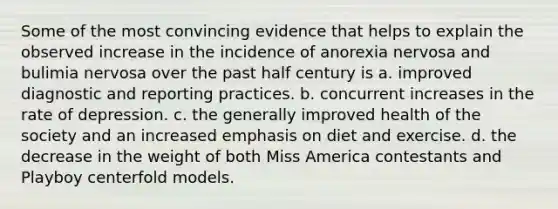 ​Some of the most convincing evidence that helps to explain the observed increase in the incidence of anorexia nervosa and bulimia nervosa over the past half century is a. ​improved diagnostic and reporting practices. ​b. concurrent increases in the rate of depression. ​c. the generally improved health of the society and an increased emphasis on diet and exercise. ​d. the decrease in the weight of both Miss America contestants and Playboy centerfold models.