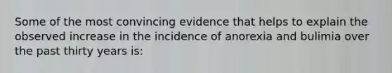 Some of the most convincing evidence that helps to explain the observed increase in the incidence of anorexia and bulimia over the past thirty years is: