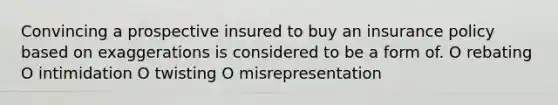 Convincing a prospective insured to buy an insurance policy based on exaggerations is considered to be a form of. O rebating O intimidation O twisting O misrepresentation