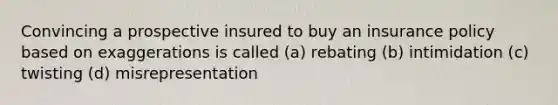 Convincing a prospective insured to buy an insurance policy based on exaggerations is called (a) rebating (b) intimidation (c) twisting (d) misrepresentation