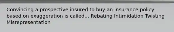 Convincing a prospective insured to buy an insurance policy based on exaggeration is called... Rebating Intimidation Twisting Misrepresentation