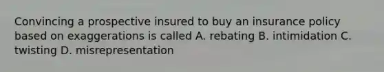 Convincing a prospective insured to buy an insurance policy based on exaggerations is called A. rebating B. intimidation C. twisting D. misrepresentation