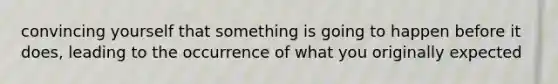 convincing yourself that something is going to happen before it does, leading to the occurrence of what you originally expected