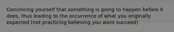 Convincing yourself that something is going to happen before it does, thus leading to the occurrence of what you originally expected (not practicing believing you wont succeed)