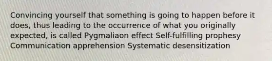 Convincing yourself that something is going to happen before it does, thus leading to the occurrence of what you originally expected, is called Pygmaliaon effect Self-fulfilling prophesy Communication apprehension Systematic desensitization