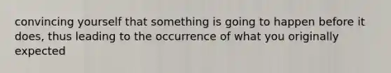 convincing yourself that something is going to happen before it does, thus leading to the occurrence of what you originally expected