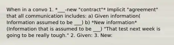 When in a convo 1. *___-new "contract"* Implicit "agreement" that all communication includes: a) Given information( Information assumed to be ___) b) *New information* (Information that is assumed to be ___) "That test next week is going to be really tough." 2. Given: 3. New: