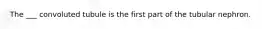 The ___ convoluted tubule is the first part of the tubular nephron.