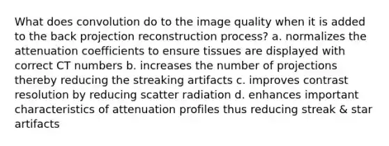 What does convolution do to the image quality when it is added to the back projection reconstruction process? a. normalizes the attenuation coefficients to ensure tissues are displayed with correct CT numbers b. increases the number of projections thereby reducing the streaking artifacts c. improves contrast resolution by reducing scatter radiation d. enhances important characteristics of attenuation profiles thus reducing streak & star artifacts