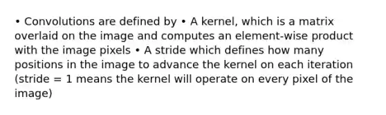 • Convolutions are defined by • A kernel, which is a matrix overlaid on the image and computes an element-wise product with the image pixels • A stride which defines how many positions in the image to advance the kernel on each iteration (stride = 1 means the kernel will operate on every pixel of the image)