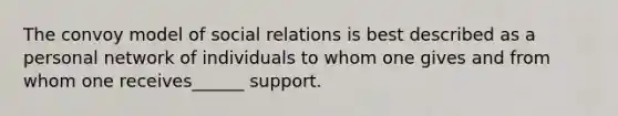 The convoy model of social relations is best described as a personal network of individuals to whom one gives and from whom one receives______ support.