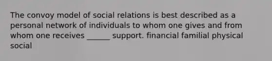 The convoy model of social relations is best described as a personal network of individuals to whom one gives and from whom one receives ______ support. financial familial physical social