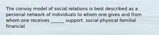 The convoy model of social relations is best described as a personal network of individuals to whom one gives and from whom one receives ______ support. social physical familial financial