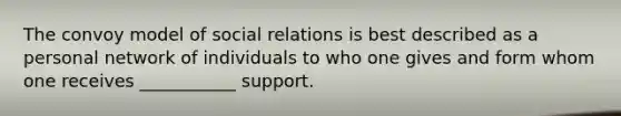 The convoy model of social relations is best described as a personal network of individuals to who one gives and form whom one receives ___________ support.