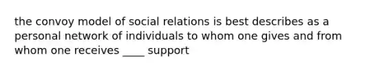 the convoy model of social relations is best describes as a personal network of individuals to whom one gives and from whom one receives ____ support