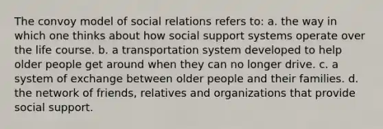 The convoy model of social relations refers to: a. the way in which one thinks about how social support systems operate over the life course. b. a transportation system developed to help older people get around when they can no longer drive. c. a system of exchange between older people and their families. d. the network of friends, relatives and organizations that provide social support.