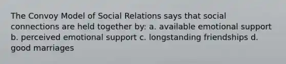 The Convoy Model of Social Relations says that social connections are held together by: a. available emotional support b. perceived emotional support c. longstanding friendships d. good marriages