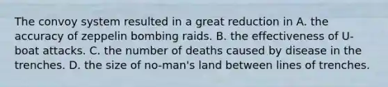 The convoy system resulted in a great reduction in A. the accuracy of zeppelin bombing raids. B. the effectiveness of U-boat attacks. C. the number of deaths caused by disease in the trenches. D. the size of no-man's land between lines of trenches.