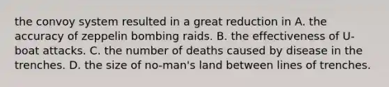 the convoy system resulted in a great reduction in A. the accuracy of zeppelin bombing raids. B. the effectiveness of U-boat attacks. C. the number of deaths caused by disease in the trenches. D. the size of no-man's land between lines of trenches.