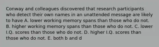 Conway and colleagues discovered that research participants who detect their own names in an unattended message are likely to have A. lower working memory spans than those who do not. B. higher working memory spans than those who do not. C. lower I.Q. scores than those who do not. D. higher I.Q. scores than those who do not. E. both b and d