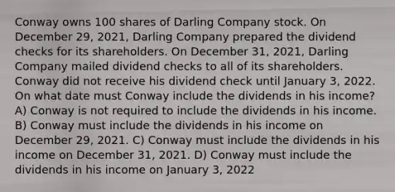 Conway owns 100 shares of Darling Company stock. On December 29, 2021, Darling Company prepared the dividend checks for its shareholders. On December 31, 2021, Darling Company mailed dividend checks to all of its shareholders. Conway did not receive his dividend check until January 3, 2022. On what date must Conway include the dividends in his income? A) Conway is not required to include the dividends in his income. B) Conway must include the dividends in his income on December 29, 2021. C) Conway must include the dividends in his income on December 31, 2021. D) Conway must include the dividends in his income on January 3, 2022