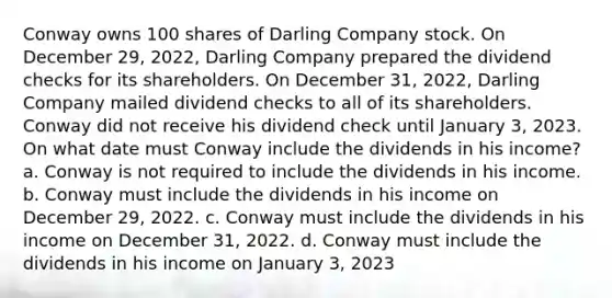 Conway owns 100 shares of Darling Company stock. On December 29, 2022, Darling Company prepared the dividend checks for its shareholders. On December 31, 2022, Darling Company mailed dividend checks to all of its shareholders. Conway did not receive his dividend check until January 3, 2023. On what date must Conway include the dividends in his income? a. Conway is not required to include the dividends in his income. b. Conway must include the dividends in his income on December 29, 2022. c. Conway must include the dividends in his income on December 31, 2022. d. Conway must include the dividends in his income on January 3, 2023