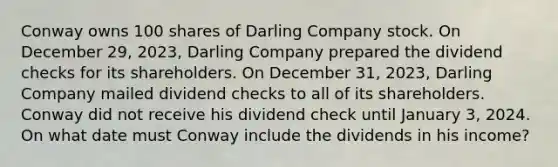 Conway owns 100 shares of Darling Company stock. On December 29, 2023, Darling Company prepared the dividend checks for its shareholders. On December 31, 2023, Darling Company mailed dividend checks to all of its shareholders. Conway did not receive his dividend check until January 3, 2024. On what date must Conway include the dividends in his income?