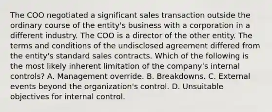 The COO negotiated a significant sales transaction outside the ordinary course of the entity's business with a corporation in a different industry. The COO is a director of the other entity. The terms and conditions of the undisclosed agreement differed from the entity's standard sales contracts. Which of the following is the most likely inherent limitation of the company's internal controls? A. Management override. B. Breakdowns. C. External events beyond the organization's control. D. Unsuitable objectives for internal control.