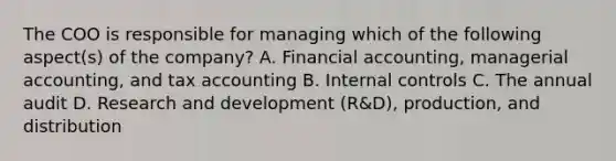 The COO is responsible for managing which of the following aspect(s) of the company? A. Financial accounting, managerial accounting, and tax accounting B. Internal controls C. The annual audit D. Research and development (R&D), production, and distribution