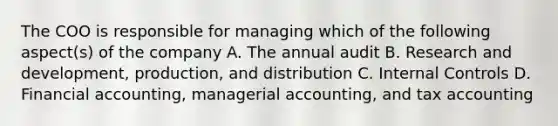 The COO is responsible for managing which of the following aspect(s) of the company A. The annual audit B. Research and development, production, and distribution C. Internal Controls D. Financial accounting, managerial accounting, and tax accounting