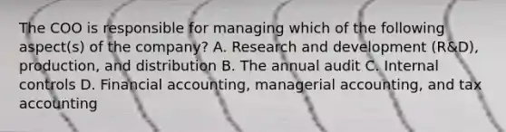 The COO is responsible for managing which of the following​ aspect(s) of the​ company? A. Research and development​ (R&D), production, and distribution B. The annual audit C. Internal controls D. Financial​ accounting, managerial​ accounting, and tax accounting