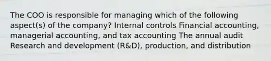 The COO is responsible for managing which of the following aspect(s) of the company? Internal controls Financial accounting, managerial accounting, and tax accounting The annual audit Research and development (R&D), production, and distribution