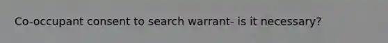 Co-occupant consent to search warrant- is it necessary?