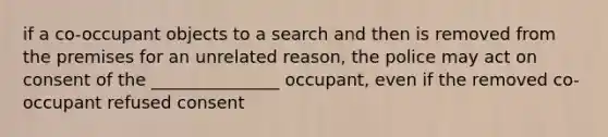 if a co-occupant objects to a search and then is removed from the premises for an unrelated reason, the police may act on consent of the _______________ occupant, even if the removed co-occupant refused consent