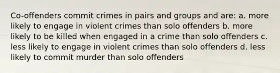 Co-offenders commit crimes in pairs and groups and are: a. more likely to engage in violent crimes than solo offenders b. more likely to be killed when engaged in a crime than solo offenders c. less likely to engage in violent crimes than solo offenders d. less likely to commit murder than solo offenders