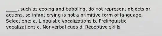 _____, such as cooing and babbling, do not represent objects or actions, so infant crying is not a primitive form of language. Select one: a. Linguistic vocalizations b. Prelinguistic vocalizations c. Nonverbal cues d. Receptive skills