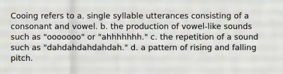 Cooing refers to a. single syllable utterances consisting of a consonant and vowel. b. the production of vowel-like sounds such as "ooooooo" or "ahhhhhhh." c. the repetition of a sound such as "dahdahdahdahdah." d. a pattern of rising and falling pitch.