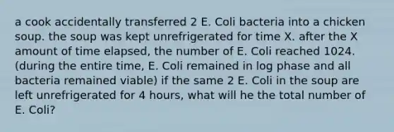 a cook accidentally transferred 2 E. Coli bacteria into a chicken soup. the soup was kept unrefrigerated for time X. after the X amount of time elapsed, the number of E. Coli reached 1024. (during the entire time, E. Coli remained in log phase and all bacteria remained viable) if the same 2 E. Coli in the soup are left unrefrigerated for 4 hours, what will he the total number of E. Coli?