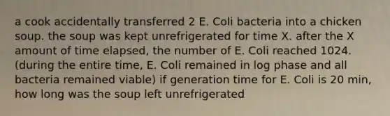 a cook accidentally transferred 2 E. Coli bacteria into a chicken soup. the soup was kept unrefrigerated for time X. after the X amount of time elapsed, the number of E. Coli reached 1024. (during the entire time, E. Coli remained in log phase and all bacteria remained viable) if generation time for E. Coli is 20 min, how long was the soup left unrefrigerated