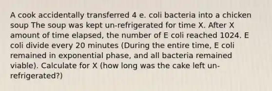 A cook accidentally transferred 4 e. coli bacteria into a chicken soup The soup was kept un-refrigerated for time X. After X amount of time elapsed, the number of E coli reached 1024. E coli divide every 20 minutes (During the entire time, E coli remained in exponential phase, and all bacteria remained viable). Calculate for X (how long was the cake left un-refrigerated?)